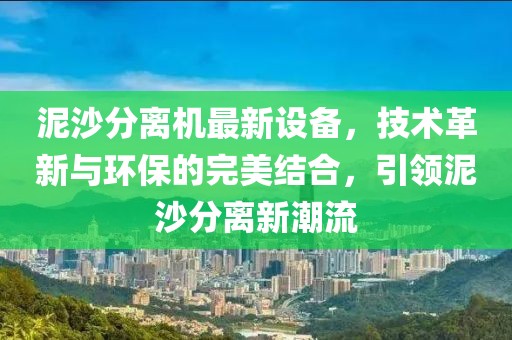 泥沙分离机最新设备，技术革新与环保的完美结合，引领泥沙分离新潮流