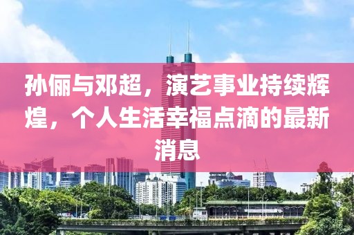 孙俪与邓超，演艺事业持续辉煌，个人生活幸福点滴的最新消息