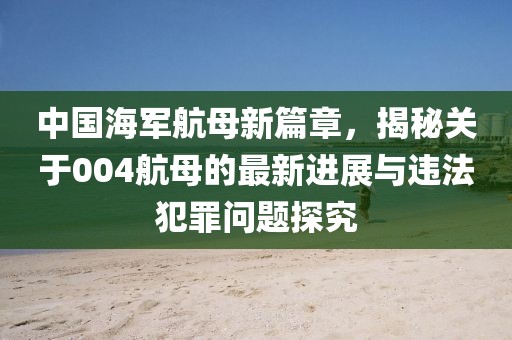 中国海军航母新篇章，揭秘关于004航母的最新进展与违法犯罪问题探究