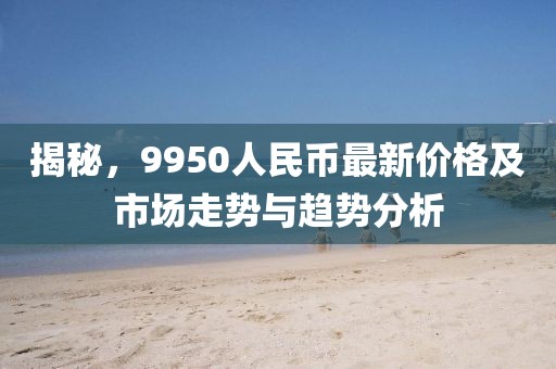 揭秘，9950人民币最新价格及市场走势与趋势分析