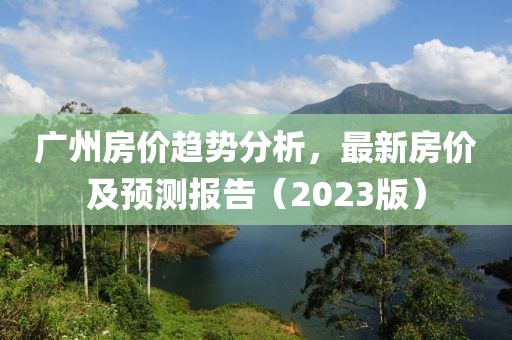 广州房价趋势分析，最新房价及预测报告（2023版）