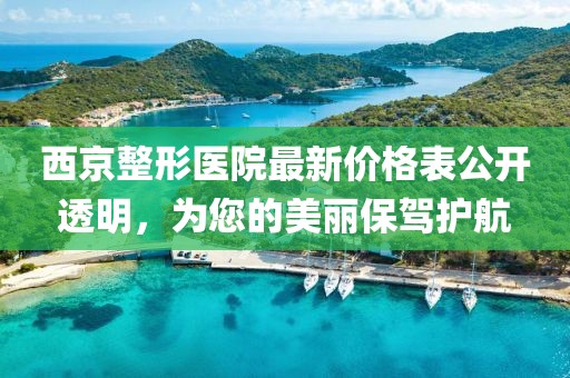 西京整形医院最新价格表公开透明，为您的美丽保驾护航