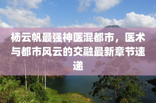 杨云帆最强神医混都市，医术与都市风云的交融最新章节速递