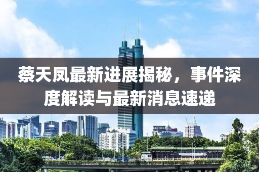 蔡天凤最新进展揭秘，事件深度解读与最新消息速递